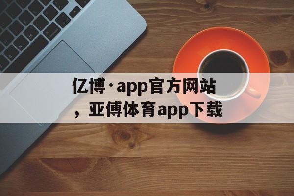 亿博·app官方网站，亚傅体育app下载