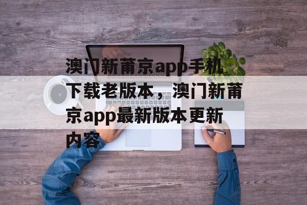 澳门新莆京app手机下载老版本，澳门新莆京app最新版本更新内容